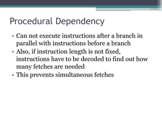 Procedural Dependency
• Can not execute instructions after a branch in
parallel with instructions before a branch
• Also, if instruction length is not fixed,
instructions have to be decoded to find out how
many fetches are needed
• This prevents simultaneous fetches
 