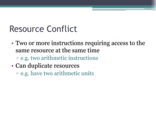 Resource Conflict
• Two or more instructions requiring access to the
same resource at the same time
▫ e.g. two arithmetic instructions
• Can duplicate resources
▫ e.g. have two arithmetic units
 