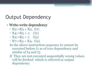Output Dependency
• Write-write dependency
▫ R3:=R3 + R5; (I1)
▫ R4:=R3 + 1; (I2)
▫ R3:=R5 + 1; (I3)
▫ R7:=R3 + R4; (I4)
In the above instruction sequence I2 cannot be
executed before I1 as of true dependency and
similar of I4 and I3
If They are not executed sequentially wrong values
will be fetched which is referred as output
dependency
 
