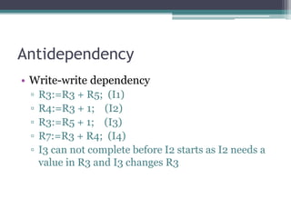 Antidependency
• Write-write dependency
▫ R3:=R3 + R5; (I1)
▫ R4:=R3 + 1; (I2)
▫ R3:=R5 + 1; (I3)
▫ R7:=R3 + R4; (I4)
▫ I3 can not complete before I2 starts as I2 needs a
value in R3 and I3 changes R3
 