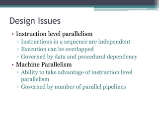 Design Issues
• Instruction level parallelism
▫ Instructions in a sequence are independent
▫ Execution can be overlapped
▫ Governed by data and procedural dependency
• Machine Parallelism
▫ Ability to take advantage of instruction level
parallelism
▫ Governed by number of parallel pipelines
 