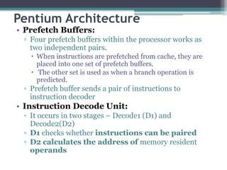 Pentium Architecture
• Prefetch Buffers:
▫ Four prefetch buffers within the processor works as
two independent pairs.
 When instructions are prefetched from cache, they are
placed into one set of prefetch buffers.
 The other set is used as when a branch operation is
predicted.
▫ Prefetch buffer sends a pair of instructions to
instruction decoder
• Instruction Decode Unit:
▫ It occurs in two stages – Decode1 (D1) and
Decode2(D2)
▫ D1 checks whether instructions can be paired
▫ D2 calculates the address of memory resident
operands
 