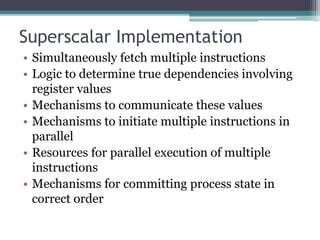 Superscalar Implementation
• Simultaneously fetch multiple instructions
• Logic to determine true dependencies involving
register values
• Mechanisms to communicate these values
• Mechanisms to initiate multiple instructions in
parallel
• Resources for parallel execution of multiple
instructions
• Mechanisms for committing process state in
correct order
 