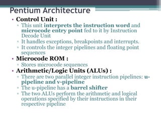 Pentium Architecture
• Control Unit :
▫ This unit interprets the instruction word and
microcode entry point fed to it by Instruction
Decode Unit
▫ It handles exceptions, breakpoints and interrupts.
▫ It controls the integer pipelines and floating point
sequences
• Microcode ROM :
▫ Stores microcode sequences
• Arithmetic/Logic Units (ALUs) :
▫ There are two parallel integer instruction pipelines: u-
pipeline and v-pipeline
▫ The u-pipeline has a barrel shifter
▫ The two ALUs perform the arithmetic and logical
operations specified by their instructions in their
respective pipeline
 