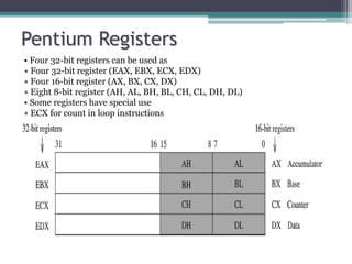 Pentium Registers
• Four 32-bit registers can be used as
∗ Four 32-bit register (EAX, EBX, ECX, EDX)
∗ Four 16-bit register (AX, BX, CX, DX)
∗ Eight 8-bit register (AH, AL, BH, BL, CH, CL, DH, DL)
• Some registers have special use
∗ ECX for count in loop instructions
 