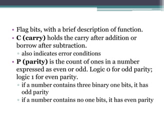• Flag bits, with a brief description of function.
• C (carry) holds the carry after addition or
borrow after subtraction.
▫ also indicates error conditions
• P (parity) is the count of ones in a number
expressed as even or odd. Logic 0 for odd parity;
logic 1 for even parity.
▫ if a number contains three binary one bits, it has
odd parity
▫ if a number contains no one bits, it has even parity
 