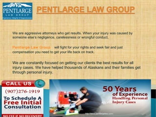 We are aggressive attorneys who get results. When your injury was caused by
someone else’s negligence, carelessness or wrongful conduct,

Pentlarge Law Group will fight for your rights and seek fair and just
compensation you need to get your life back on track.


We are constantly focused on getting our clients the best results for all
injury cases. We have helped thousands of Alaskans and their families get
through personal injury.




                                             http://www.pentlargelaw.com/
 