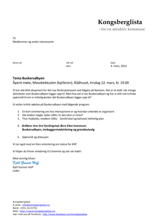 Kongsberglista
                                                                        - for en attraktiv kommune

Til
Medlemmer og andre interesserte




Deres ref                                    Vår ref                              Dato
                                             KGH                                  4. mars, 2013



Tema Buskerudbyen
Åpent møte, Mosebekksalen (kjelleren), Rådhuset, tirsdag 12. mars, kl. 19.00
Vi har alle blitt eksponert for det nye flerbrukskrysset ved Gågata på Nymoen. Det er et ledd i de mange
aktiviteter som Buskerudbyen legger opp til. Men hva vet vi om Buskerudbyen og har vi stilt nok kritiske
spørsmål til om vi virkelig ønsker det Buskerudbyen legger opp til?

Vi setter kritisk søkelys på Buskerudbyen med følgende program:

    1. En kort orientering om hva intensjonene er og hvordan arbeidet er organisert
    2. Ole Anders Hegle, leder UMU: Er det sånn vi vil bo?
    3. Thor Hukkelås, medlem UMU: Samferdsel og behovet helhetlig plan

    4. Ordfører Ann Sire Fjerdingstad, Øvre Eiker kommune:
            Buskerudbyen, innbyggermedvirkning og grendeutvalg

    5. Spørsmål og diskusjon

Vi tar også med en liten orientering om status for KKP.

Vi håper du finner anledning til å komme og sier vel møtt!

Med vennlig hilsen
Kjell Gunnar Hoff
Kjell Gunnar Hoff
Leder




Kongsberglista
E-post: info@kongsberglista.no
Bank: 2291.18.31752
Web: http://www.kongsberglista.no
Vær med oss på Facebook: http://www.facebook.com/kongsberglista
 