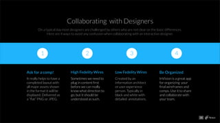 Collaborating with Designers
On a typical day most designers are challenged by others who are not clear on the basic differences.
Here are 4 ways to avoid any confusion when collaborating with an interactive designer.
1
Ask for a comp!
It really helps to have a
completed layout with
all major assets shown
in the format it will be
displayed. Delivered as
a “ﬂat” PNG or JPEG.
High Fedelity Wires
Sometimes we need to
plug in content ﬁrst
before we can really
know what direction to
go, but it should be
understood as such.
Low Fedelity Wires
Created by an
information architect
or user experience
person. Typically in
black and white with
detailed annotations.
Be Organized
InVision is a great app
for organizing your
ﬁnal wireframes and
comps. Use it to share
and collaborate with
your team.
2 3 4
10
 