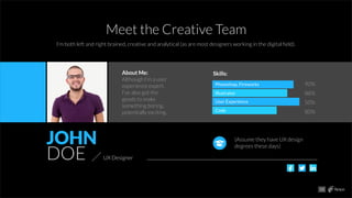 JOHN
DOE UX Designer
About Me:
Although I’m a user
experience expert,
I’ve also got the
goods to make
something boring,
potentially exciting.
Skills:
Photoshop, Fireworks
Illustrator
User Experience
Code
90%
88%
50%
80%
(Assume they have UX design
degrees these days)
13
Meet the Creative Team
I’m both left and right brained, creative and analytical (as are most designers working in the digital ﬁeld).
 
