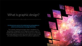 What is graphic design?
It is the process and art of combining text and graphics in
order to communicate a message effectively.
This includes anything from logos, ﬂyers, newsletters, to
illustrations, infographics, print magazines, posters, signs, TV
and ﬁlm titles/lower thirds, banner ads and of course, web sites
and mobile applications which all require different types of skill
sets and knowledge of many different software applications.
01
 