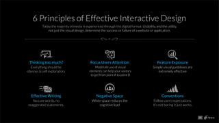 6 Principles of Effective Interactive Design
Today the majority of media is experienced through the digital format. Usability and the utility,
not just the visual design, determine the success or failure of a website or application.
Thinking too much?
Everything should be
obvious & self explanatory
Focus Users Attention
Moderate use of visual
elements can help your visitors
to get from point A to point B
Feature Exposure
Simple visual guidelines are
extremely effective
Effective Writing
No cute words, no
exaggerated statements.
Negative Space
White space reduces the
cognitive load
Conventions
Follow users expectations.
It’s not boring it just works.
05
 