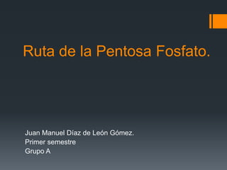 Ruta de la Pentosa Fosfato. 
Juan Manuel Díaz de León Gómez. 
Primer semestre 
Grupo A 
 