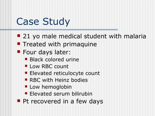 Case Study
 21 yo male medical student with malaria
 Treated with primaquine
 Four days later:
 Black colored urine
 Low RBC count
 Elevated reticulocyte count
 RBC with Heinz bodies
 Low hemoglobin
 Elevated serum bilirubin
 Pt recovered in a few days
 