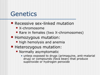 Genetics
 Recessive sex-linked mutation
 X-chromosome
 Rare in females (two X-chromosomes)
 Homozygous mutation:
 high hemolysis and anemia
 Heterozygous mutation:
 Normally asymptomatic
• unless exposed to drugs (primaquine, anti-malarial
drug) or compounds (fava bean) that produce
superoxide or hydrogen peroxide
 