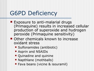 G6PD Deficiency
 Exposure to anti-malarial drugs
(Primaquine) results in increased cellular
production of superoxide and hydrogen
peroxide (Primaquine sensitivity)
 Other chemicals known to increase
oxidant stress
 Sulfonamides (antibiotic)
 Asprin and NSAIDs
 Quinadine and quinine
 Napthlane (mothballs)
 Fava beans (vicine & isouramil)
 