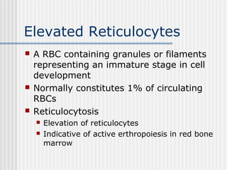 Elevated Reticulocytes
 A RBC containing granules or filaments
representing an immature stage in cell
development
 Normally constitutes 1% of circulating
RBCs
 Reticulocytosis
 Elevation of reticulocytes
 Indicative of active erthropoiesis in red bone
marrow
 
