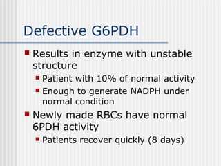 Defective G6PDH
 Results in enzyme with unstable
structure
 Patient with 10% of normal activity
 Enough to generate NADPH under
normal condition
 Newly made RBCs have normal
6PDH activity
 Patients recover quickly (8 days)
 