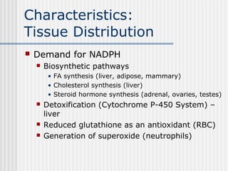 Characteristics:
Tissue Distribution
 Demand for NADPH
 Biosynthetic pathways
• FA synthesis (liver, adipose, mammary)
• Cholesterol synthesis (liver)
• Steroid hormone synthesis (adrenal, ovaries, testes)
 Detoxification (Cytochrome P-450 System) –
liver
 Reduced glutathione as an antioxidant (RBC)
 Generation of superoxide (neutrophils)
 