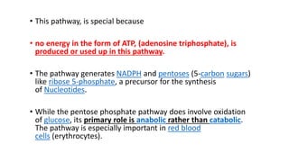 • This pathway, is special because
• no energy in the form of ATP, (adenosine triphosphate), is
produced or used up in this pathway.
• The pathway generates NADPH and pentoses (5-carbon sugars)
like ribose 5-phosphate, a precursor for the synthesis
of Nucleotides.
• While the pentose phosphate pathway does involve oxidation
of glucose, its primary role is anabolic rather than catabolic.
The pathway is especially important in red blood
cells (erythrocytes).
 