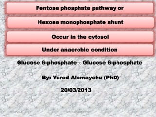 Glucose 6-phosphate→ Glucose 6-phosphate
Under anaerobic condition
Hexose monophosphate shunt
20/03/2013 Yared Alemayehu (PhD) 1
By: Yared Alemayehu (PhD)
20/03/2013
Pentose phosphate pathway or
Occur in the cytosol
 
