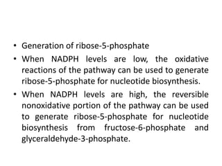 • Generation of ribose-5-phosphate
• When NADPH levels are low, the oxidative
reactions of the pathway can be used to generate
ribose-5-phosphate for nucleotide biosynthesis.
• When NADPH levels are high, the reversible
nonoxidative portion of the pathway can be used
to generate ribose-5-phosphate for nucleotide
biosynthesis from fructose-6-phosphate and
glyceraldehyde-3-phosphate.
 