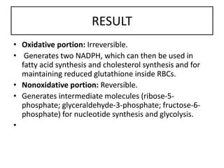 RESULT
• Oxidative portion: Irreversible.
• Generates two NADPH, which can then be used in
fatty acid synthesis and cholesterol synthesis and for
maintaining reduced glutathione inside RBCs.
• Nonoxidative portion: Reversible.
• Generates intermediate molecules (ribose-5-
phosphate; glyceraldehyde-3-phosphate; fructose-6-
phosphate) for nucleotide synthesis and glycolysis.
•
 