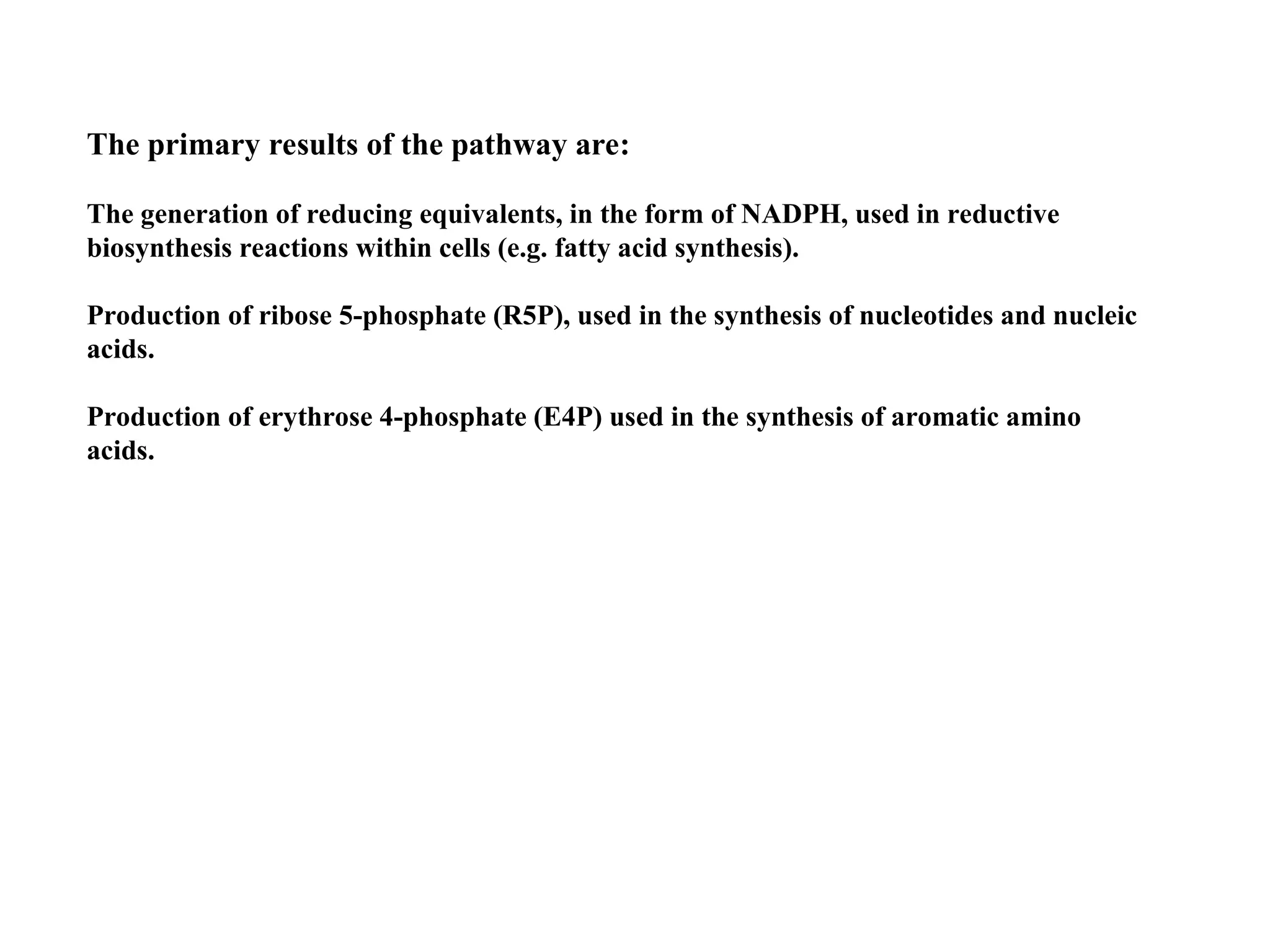 The primary results of the pathway are:
The generation of reducing equivalents, in the form of NADPH, used in reductive
biosynthesis reactions within cells (e.g. fatty acid synthesis).
Production of ribose 5-phosphate (R5P), used in the synthesis of nucleotides and nucleic
acids.
Production of erythrose 4-phosphate (E4P) used in the synthesis of aromatic amino
acids.
 