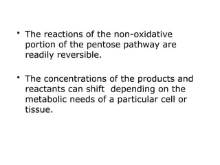 • The reactions of the non-oxidative
portion of the pentose pathway are
readily reversible.
• The concentrations of the products and
reactants can shift depending on the
metabolic needs of a particular cell or
tissue.
 