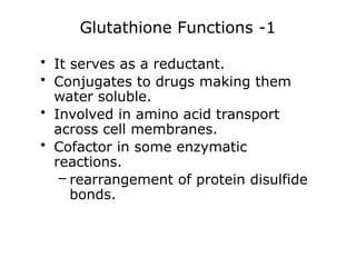 Glutathione Functions -1
• It serves as a reductant.
• Conjugates to drugs making them
water soluble.
• Involved in amino acid transport
across cell membranes.
• Cofactor in some enzymatic
reactions.
– rearrangement of protein disulfide
bonds.
 