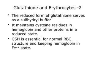 Glutathione and Erythrocytes -2
• The reduced form of glutathione serves
as a sulfhydryl buffer.
• It maintains cysteine residues in
hemoglobin and other proteins in a
reduced state.
• GSH is essential for normal RBC
structure and keeping hemoglobin in
Fe++
state.
 
