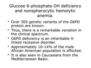 Glucose 6-phosphate DH deficiency
and nonspherocytic hemolytic
anemia.
• Over 300 genetic variants of the G6PD
protein are known.
• Thus, there is a remarkable variation in
the clinical spectrum.
• G6PD deficiency is an inheritable X-
linked recessive disorder.
• Approximately 10-14% of the male
African American population is affected.
• It is also seen in Caucasians from the
Mediterranean Basin.
 