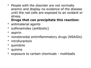 • People with the disorder are not normally
anemic and display no evidence of the disease
until the red cells are exposed to an oxidant or
stress.
Drugs that can precipitate this reaction:
• antimalarial agents
• sulfonamides (antibiotic)
• aspirin
• nonsteroidal antiinflammatory drugs (NSAIDs)
• nitrofurantoin
• quinidine
• quinine
• exposure to certain chemicals - mothballs
 