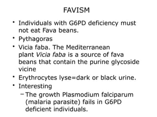 FAVISM
• Individuals with G6PD deficiency must
not eat Fava beans.
• Pythagoras
• Vicia faba. The Mediterranean
plant Vicia faba is a source of fava
beans that contain the purine glycoside
vicine
• Erythrocytes lyse=dark or black urine.
• Interesting
– The growth Plasmodium falciparum
(malaria parasite) fails in G6PD
deficient individuals.
 