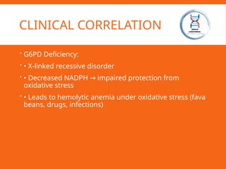 CLINICAL CORRELATION
 G6PD Deficiency:
 • X-linked recessive disorder
 • Decreased NADPH impaired protection from
→
oxidative stress
 • Leads to hemolytic anemia under oxidative stress (fava
beans, drugs, infections)
 
