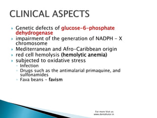  Genetic defects of glucose-6-phosphate
dehydrogenase
 impairment of the generation of NADPH - X
chromosome
 Mediterranean and Afro-Caribbean origin
 red cell hemolysis (hemolytic anemia)
 subjected to oxidative stress
◦ Infection
◦ Drugs such as the antimalarial primaquine, and
sulfonamides
◦ Fava beans - favism
For more Visit us:
www.dentaltutor.in
 