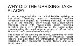 WHY DID THE UPRISING TAKE
PLACE?
It can be suggested that the radical Luddite uprising in
1811-1812, attacking industrial machinery, became
influential with regards to following uprisings. In some
parts of the Midlands, every village had a club where
meetings ended with revolutionary songs following
speeches which were “destructive of the social order,
recommending the equalisation of property.” (Report of a
House of Lord’s committee of enquiry.)
The causes of the uprising are mixed, stemming not only
from the leadership and activities of influential radical
leaders, but also from the introduction of government
legislation, other (somewhat natural) factors and also
social issues.
 