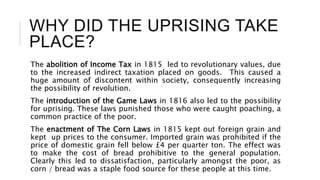WHY DID THE UPRISING TAKE
PLACE?
The abolition of Income Tax in 1815 led to revolutionary values, due
to the increased indirect taxation placed on goods. This caused a
huge amount of discontent within society, consequently increasing
the possibility of revolution.
The introduction of the Game Laws in 1816 also led to the possibility
for uprising. These laws punished those who were caught poaching, a
common practice of the poor.
The enactment of The Corn Laws in 1815 kept out foreign grain and
kept up prices to the consumer. Imported grain was prohibited if the
price of domestic grain fell below £4 per quarter ton. The effect was
to make the cost of bread prohibitive to the general population.
Clearly this led to dissatisfaction, particularly amongst the poor, as
corn / bread was a staple food source for these people at this time.
 