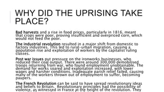 WHY DID THE UPRISING TAKE
PLACE?
Bad harvests and a rise in food prices, particularly in 1816, meant
that crops were poor, proving insufficient and overpriced corn, which
would not feed the poor.
The industrial revolution resulted in a major shift from domestic to
factory industries. This led to rural-urban migration, causing a
population rise and exploitation of workers by the capitalist ruling
classes.
Post war issues put pressure on the ironworks businesses, who
reduced their coal output. There were around 300,000 demobilised
troops returning from war, who found employment unobtainable. The
demand for works soared and exploitation increased, with lower
wages and harsher conditions. Inadequate parish relief failed, causing
many of the workers thrown out of employment to suffer, becoming
paupers.
The French Revolution can be said to have spread revolutionary ideas
and beliefs to Britain. Revolutionary principles had the possibility of
violence, as witnessed in France at the height of the revolution. They
 