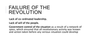 FAILURE OF THE
REVOLUTION
•Lack of co-ordinated leadership.
•Lack of will of the people.
•Government control of the situation as a result of a network of
spies, which ensured that all revolutionary activity was known
and action taken before any serious situation could develop
 