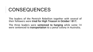 CONSEQUENCES
The leaders of the Pentrich Rebellion together with several of
their followers were tried for High Treason in October 1817.
The three leaders were sentenced to hanging while some 14
were sentenced to transportation to a penal colony in Australia.
 