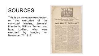 SOURCES
This is an announcement/report
on the execution of the
convicted leaders, Jeremiah
Brandreth; William Turner; and
Isaac Ludlam, who were
executed by hanging on
November 7th 1817.
 