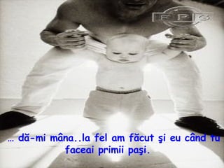 …  dă - mi mâna..la fel am făcut şi eu când tu faceai primii paşi.  