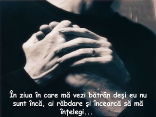 În ziua în care mă vezi bătrân deşi eu nu sunt încă, ai răbdare şi încearcă să mă înţelegi...  