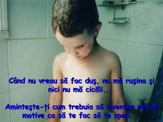 C ând nu vreau să fac duş, nu mă ruşina şi nici nu mă cicăli...  Aminteşte - ţi cum trebuia să inventez mii de  motive  ca să te fac să te speli...   