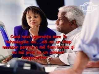 Cand vezi ignoranţa mea în tehnologiile noi...dă - mi un timp necesar pentru  a m ă familiariza şi nu mă privi cu un zâmbet batjocoritor...  