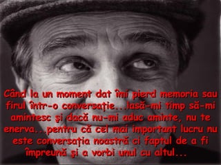 Când la un moment dat îmi pierd memoria sau firul într - o conversaţie...lasă - mi timp să - mi amintesc şi dacă nu - mi aduc aminte, nu te enerva...pentru că cel mai important lucru nu este conversaţia noastră ci faptul de a fi împreună şi a vorbi unul cu altul...  