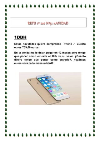 1DBH
Estas navidades quiero comprarme Phone 7. Cuesta
euros 769,00 euros.
En la tienda me lo dejan pagar en 12 meses pero tengo
que poner como entrada el 10% de su valor. ¿Cuánto
dinero tengo que poner como entrada?, ¿cuántos
euros será cada mensualidad?
 