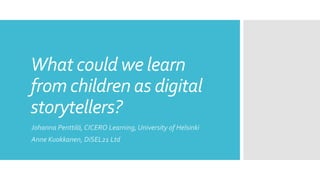 What could we learn
from children as digital
storytellers?
Johanna Penttilä, CICERO Learning, University of Helsinki
Anne Kuokkanen, DiSEL21 Ltd
 