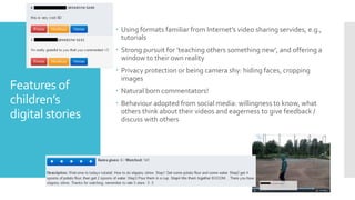 Features of
children’s
digital stories
 Using formats familiar from Internet’s video sharing servides, e.g.,
tutorials
 Strong pursuit for ’teaching others something new’, and offering a
window to their own reality
 Privacy protection or being camera shy: hiding faces, cropping
images
 Natural born commentators!
 Behaviour adopted from social media: willingness to know, what
others think about their videos and eagerness to give feedback /
discuss with others
 